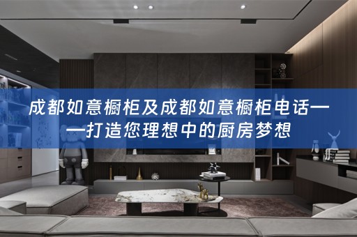 成都如意橱柜及成都如意橱柜电话——打造您理想中的厨房梦想