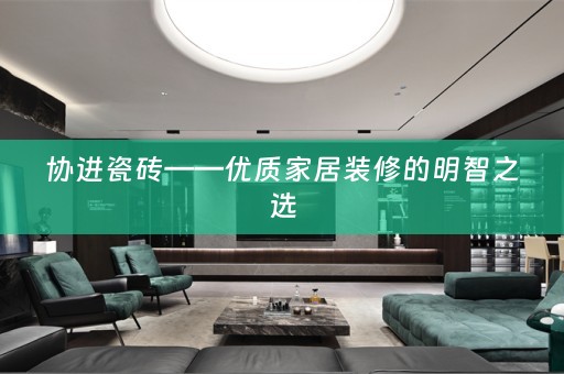 协进瓷砖——优质家居装修的明智之选
