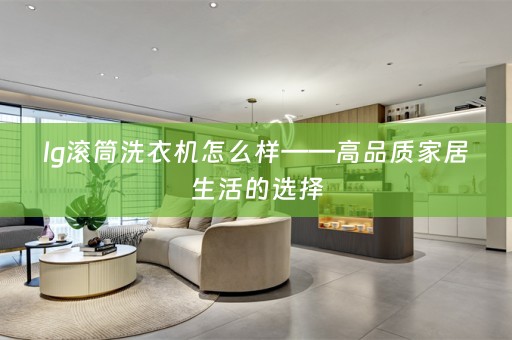 lg滚筒洗衣机怎么样——高品质家居生活的选择