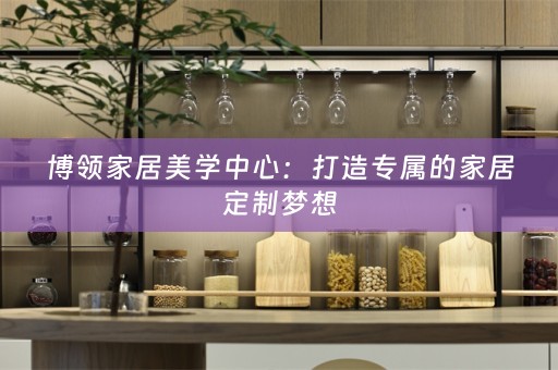 博领家居美学中心：打造专属的家居定制梦想