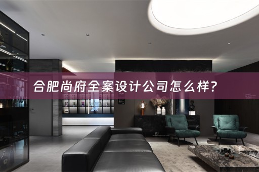 合肥尚府全案设计公司怎么样？ 