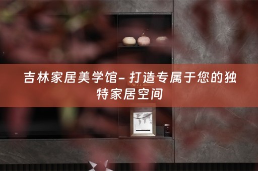 吉林家居美学馆- 打造专属于您的独特家居空间