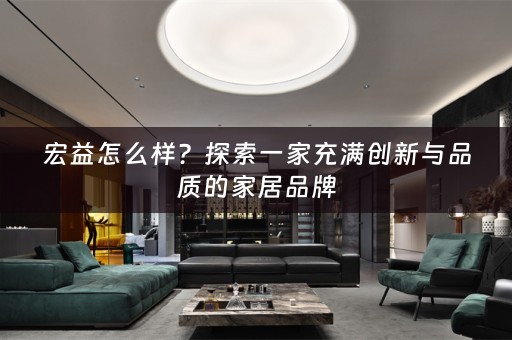 宏益怎么样？探索一家充满创新与品质的家居品牌