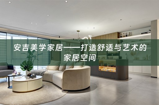 安吉美学家居——打造舒适与艺术的家居空间