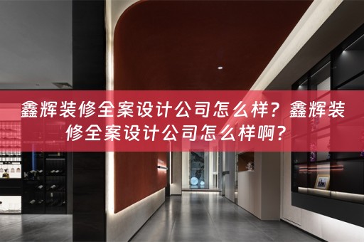 鑫辉装修全案设计公司怎么样？鑫辉装修全案设计公司怎么样啊？ 
