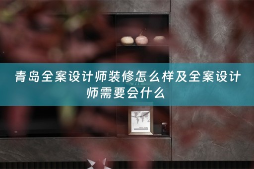 青岛全案设计师装修怎么样及全案设计师需要会什么 