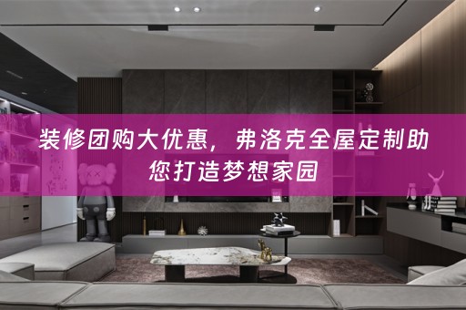 装修团购大优惠，弗洛克全屋定制助您打造梦想家园