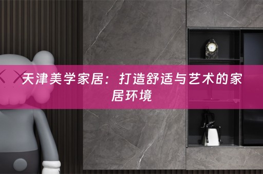 天津美学家居：打造舒适与艺术的家居环境