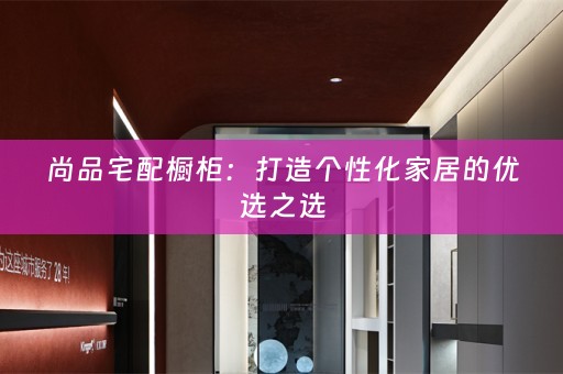 尚品宅配橱柜：打造个性化家居的优选之选