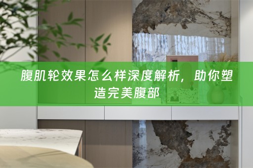 腹肌轮效果怎么样深度解析，助你塑造完美腹部