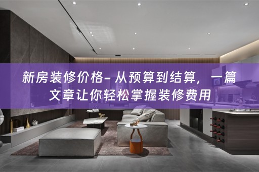 新房装修价格- 从预算到结算，一篇文章让你轻松掌握装修费用