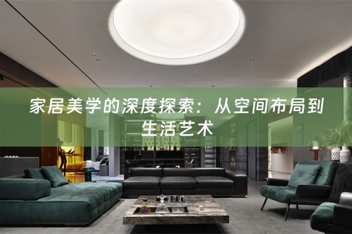 家居美学的深度探索：从空间布局到生活艺术