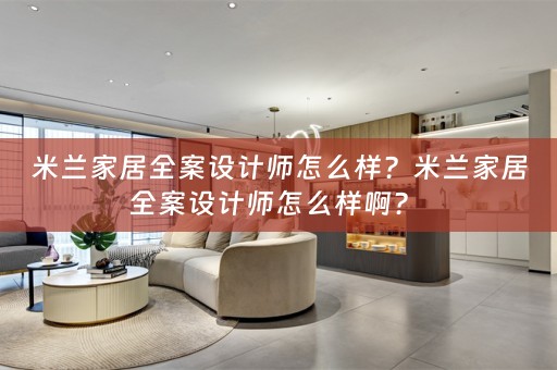 米兰家居全案设计师怎么样？米兰家居全案设计师怎么样啊？ 