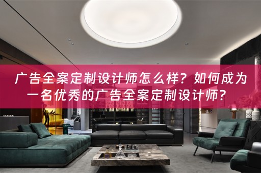 广告全案定制设计师怎么样？如何成为一名优秀的广告全案定制设计师？ 