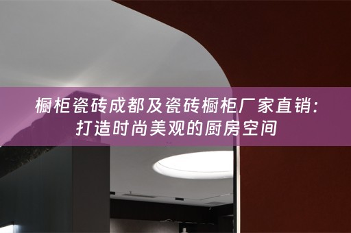 橱柜瓷砖成都及瓷砖橱柜厂家直销：打造时尚美观的厨房空间