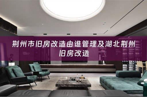 荆州市旧房改造由谁管理及湖北荆州旧房改造