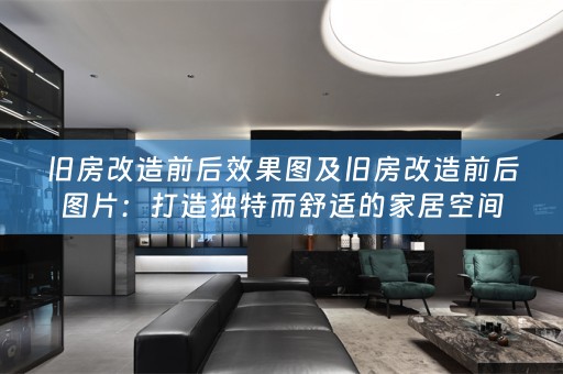 旧房改造前后效果图及旧房改造前后图片：打造独特而舒适的家居空间