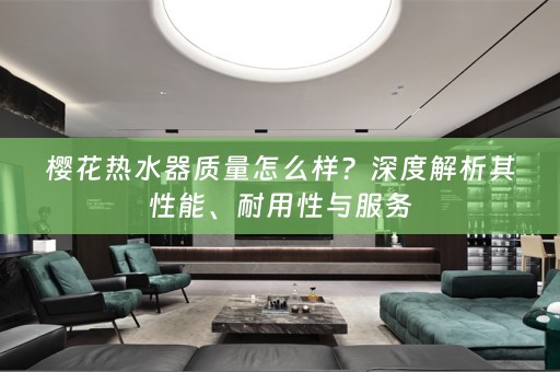 樱花热水器质量怎么样？深度解析其性能、耐用性与服务
