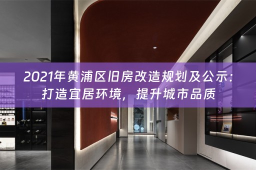 2021年黄浦区旧房改造规划及公示：打造宜居环境，提升城市品质