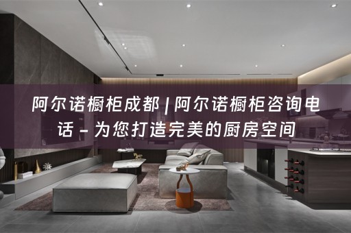 阿尔诺橱柜成都 | 阿尔诺橱柜咨询电话 - 为您打造完美的厨房空间
