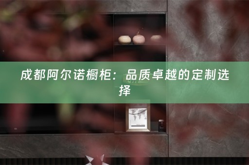 成都阿尔诺橱柜：品质卓越的定制选择