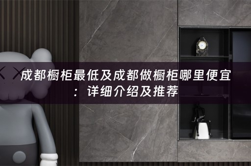成都橱柜最低及成都做橱柜哪里便宜：详细介绍及推荐