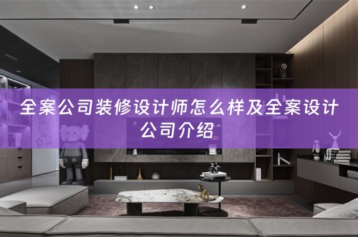 全案公司装修设计师怎么样及全案设计公司介绍 