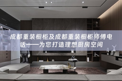 成都重装橱柜及成都重装橱柜师傅电话——为您打造理想厨房空间