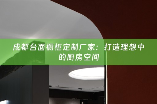 成都台面橱柜定制厂家：打造理想中的厨房空间