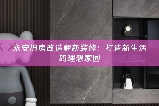 永安旧房改造翻新装修：打造新生活的理想家园