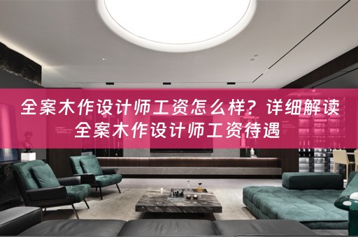 全案木作设计师工资怎么样？详细解读全案木作设计师工资待遇 