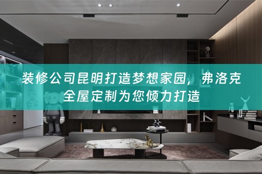 装修公司昆明打造梦想家园，弗洛克为您倾力打造