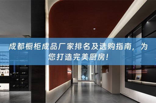 成都橱柜成品厂家排名及选购指南，为您打造完美厨房！