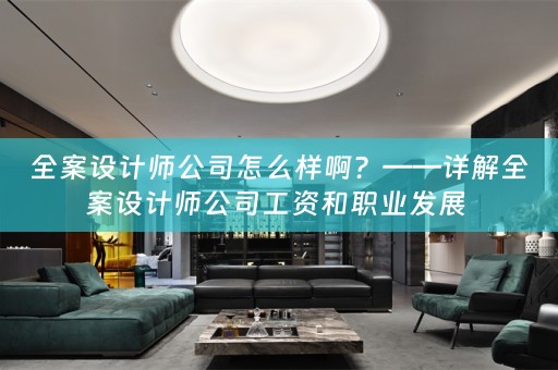 全案设计师公司怎么样啊？——详解全案设计师公司工资和职业发展 