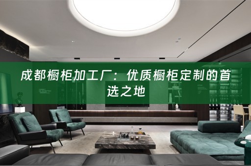 成都橱柜加工厂：优质橱柜定制的首选之地