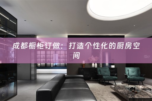 成都橱柜订做：打造个性化的厨房空间
