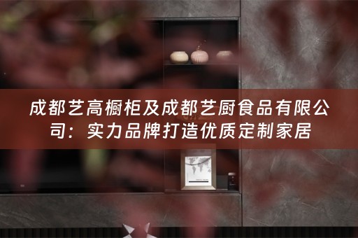 成都艺高橱柜及成都艺厨食品有限公司：实力品牌打造优质定制家居