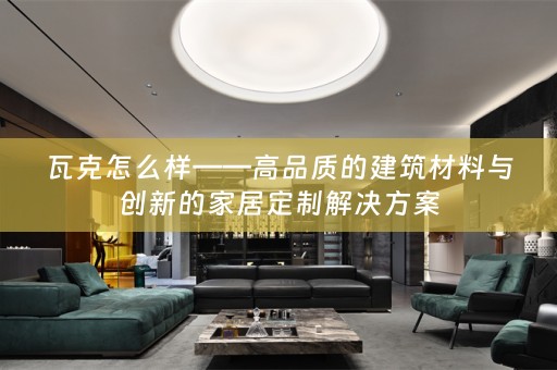 瓦克怎么样——高品质的建筑材料与创新的家居定制解决方案