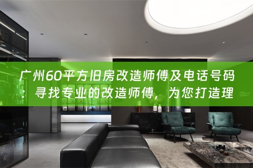 广州60平方旧房改造师傅及电话号码：寻找专业的改造师傅，为您打造理想的居住空间