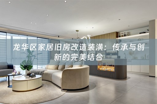 龙华区家居旧房改造装潢：传承与创新的完美结合
