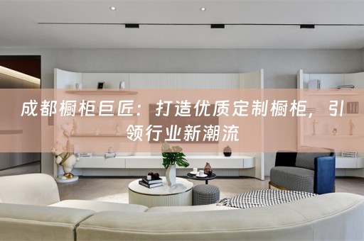 成都橱柜巨匠：打造优质定制橱柜，引领行业新潮流