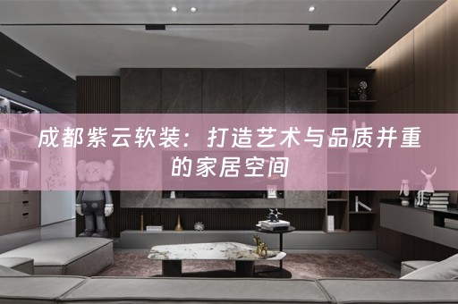 成都紫云：打造艺术与品质并重的家居空间
