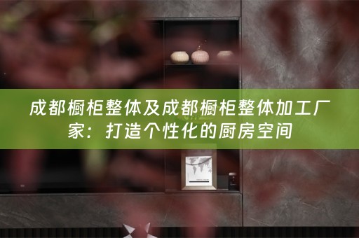 成都橱柜整体及成都橱柜整体加工厂家：打造个性化的厨房空间