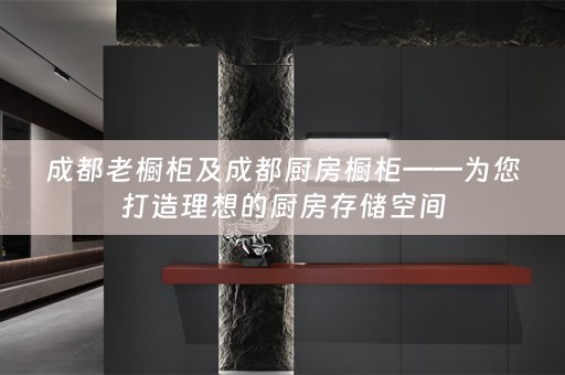 成都老橱柜及成都厨房橱柜——为您打造理想的厨房存储空间