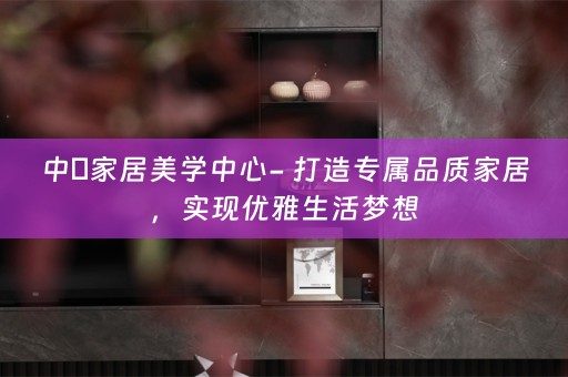 中喆家居美学中心- 打造专属品质家居，实现优雅生活梦想