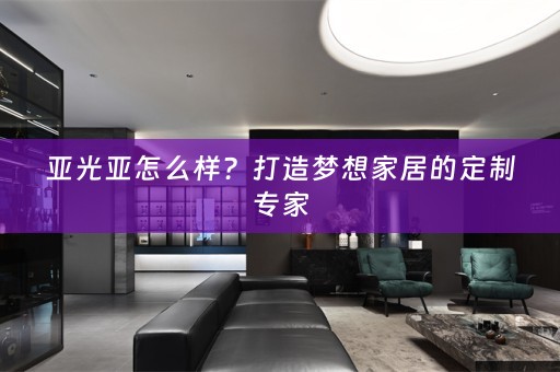 亚光亚怎么样？打造梦想家居的定制专家