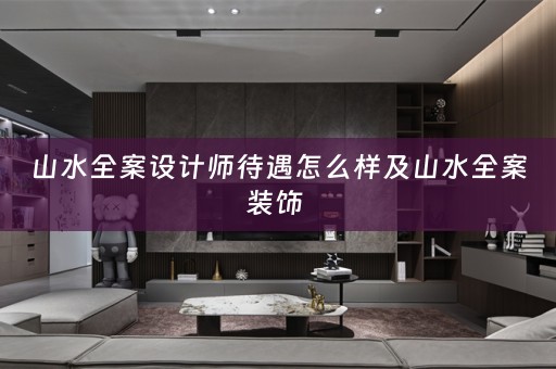 山水全案设计师待遇怎么样及山水全案装饰 