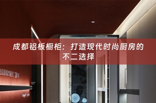 成都铝板橱柜：打造现代时尚厨房的不二选择