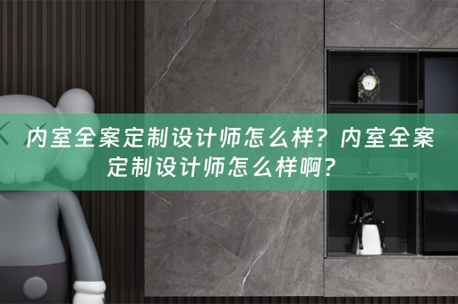 内室全案定制设计师怎么样？内室全案定制设计师怎么样啊？ 