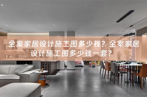 全案家居设计施工图多少钱？全案家居设计施工图多少钱一套？ 